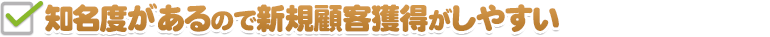 知名度があるので新規顧客獲得がしやすい